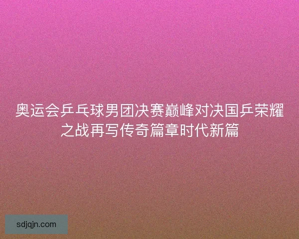 奥运会乒乓球男团决赛巅峰对决国乒荣耀之战再写传奇篇章时代新篇