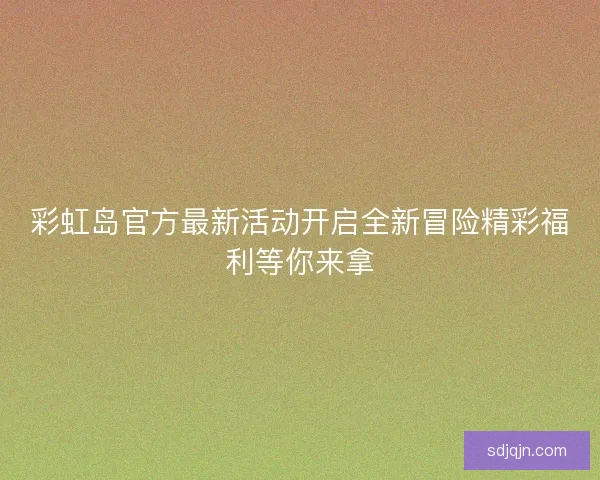 彩虹岛官方最新活动开启全新冒险精彩福利等你来拿